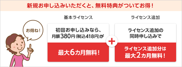 新規お申し込みいただくと、無料特典がついてお得! 基本ライセンス 初回お申し込みなら、月額料金380円(税込418円)が最大2カ月無料! + ライセンス追加 ライセンス追加の同時申込みでライセンス追加分も最大2カ月無料!