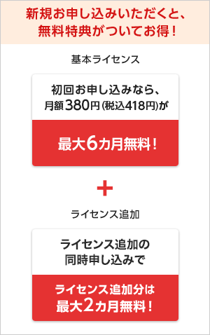 新規お申し込みいただくと、無料特典がついてお得! 基本ライセンス 初回お申し込みなら、月額料金380円(税込418円)が最大2カ月無料! + ライセンス追加 ライセンス追加の同時申込みでライセンス追加分も最大2カ月無料!